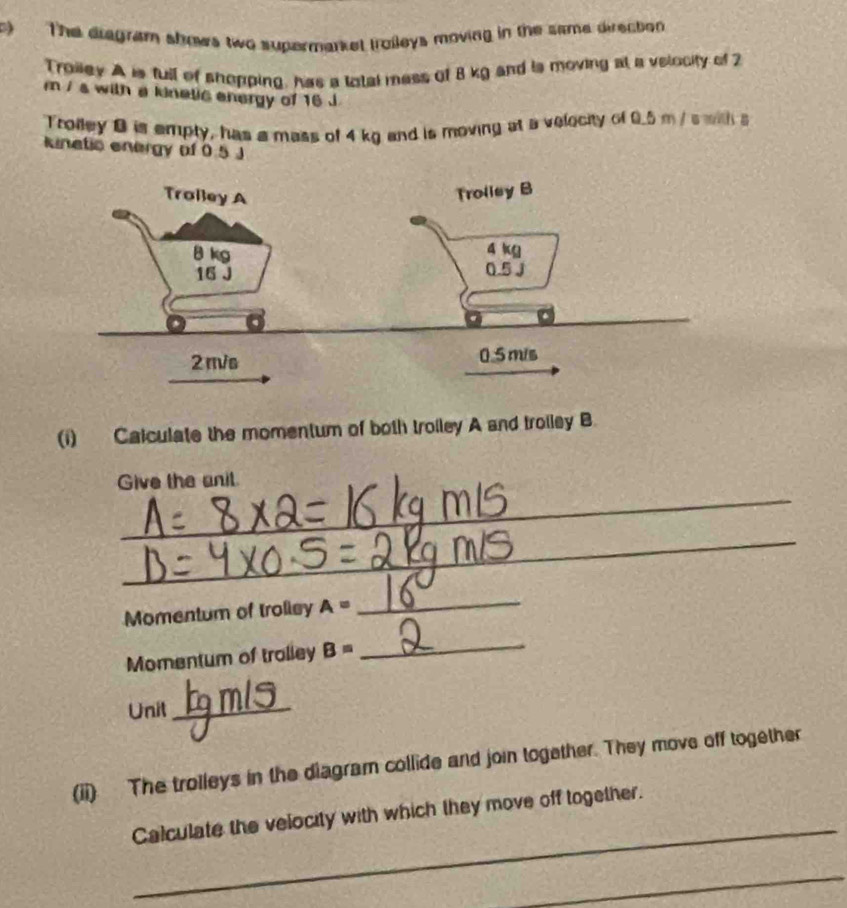 The diagram shows two supermarket troileys moving in the same direction 
Troiley A is full of shopping, has a total mess of 8 kg and is moving at a velocity of 2
m / s with a kinelic energy of 16 J
Trolley 0 is empty, has a mass of 4 kg and is moving at a velocity of 0.5 m/s with s 
kinetic energy of 0.5 J
(i) Calculate the momentum of both troiley A and troiley B 
_ 
Give the anil 
_ 
Momentum of troliey A=
_ 
Momentum of trolley B=
_ 
Unit_ 
(ii) The trolleys in the diagram collide and join together. They move off together 
_ 
Calculate the velocity with which they move off together. 
_