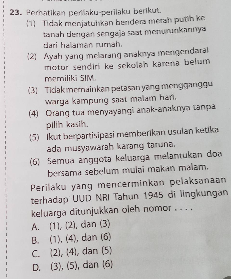 Perhatikan perilaku-perilaku berikut.
(1) Tidak menjatuhkan bendera merah putih ke
tanah dengan sengaja saat menurunkannya
dari halaman rumah.
(2) Ayah yang melarang anaknya mengendarai
motor sendiri ke sekolah karena belum
memiliki SIM.
(3) Tidak memainkan petasan yang mengganggu
warga kampung saat malam hari.
(4) Orang tua menyayangi anak-anaknya tanpa
pilih kasih.
(5) Ikut berpartisipasi memberikan usulan ketika
ada musyawarah karang taruna.
(6) Semua anggota keluarga melantukan doa
bersama sebelum mulai makan malam.
Perilaku yang mencerminkan pelaksanaan
terhadap UUD NRI Tahun 1945 di lingkungan
keluarga ditunjukkan oleh nomor . . . .
A. (1), (2), dan (3)
B. (1), (4), dan (6)
C. (2), (4), dan (5)
D. (3), (5), dan (6)