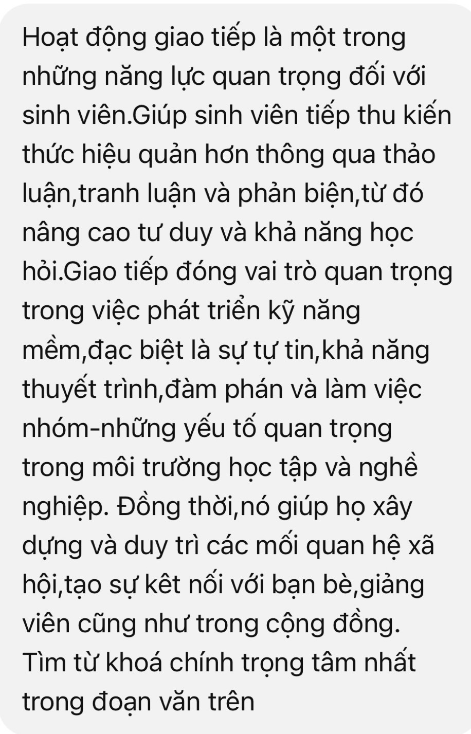 Hoạt động giao tiếp là một trong 
những năng lực quan trọng đối với 
sinh viên.Giúp sinh viên tiếp thu kiến 
thức hiệu quản hơn thông qua thảo 
luận,tranh luận và phản biện,từ đó 
nâng cao tư duy và khả năng học 
hỏi.Giao tiếp đóng vai trò quan trọng 
trong việc phát triển kỹ năng 
mềm,đạc biệt là sự tự tin,khả năng 
thuyết trình,đàm phán và làm việc 
nhóm-những yếu tố quan trọng 
trong môi trường học tập và nghề 
nghiệp. Đồng thời,nó giúp họ xây 
dựng và duy trì các mối quan hệ xã 
hội,tạo sự kết nối với bạn bè,giảng 
viên cũng như trong cộng đồng. 
Tìm từ khoá chính trọng tâm nhất 
trong đoạn văn trên