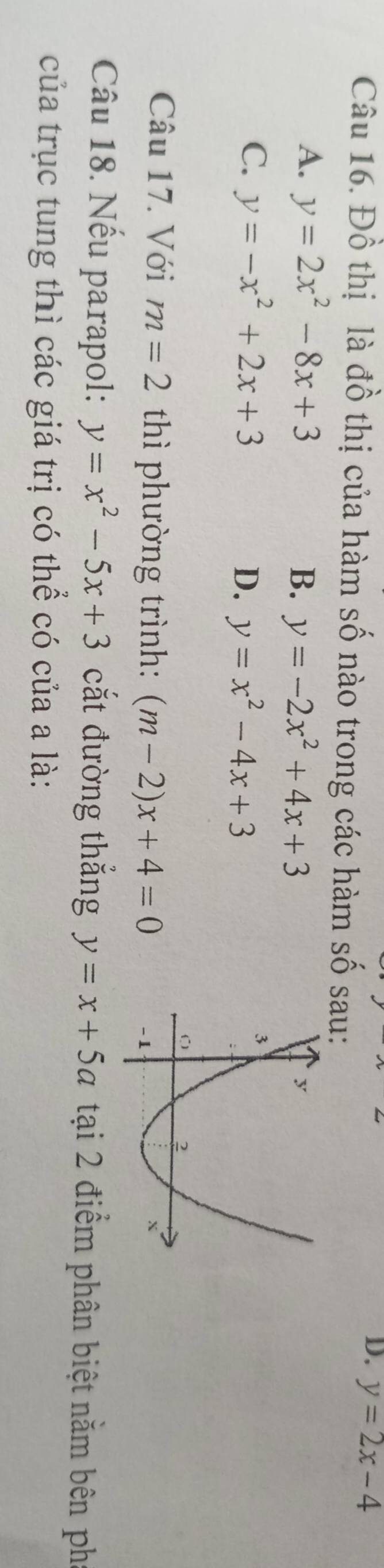 y=2x-4
Câu 16. Đồ thị là đồ thị của hàm số nào trong các hàm số sau:
A. y=2x^2-8x+3
B. y=-2x^2+4x+3
C、 y=-x^2+2x+3 D、 y=x^2-4x+3
Câu 17. Với m=2 thì phường trình: (m-2)x+4=0
Câu 18. Nếu parapol: y=x^2-5x+3 cắt đường thắng y=x+5a tại 2 điểm phân biệt nằm bên ph
của trục tung thì các giá trị có thể có của a là: