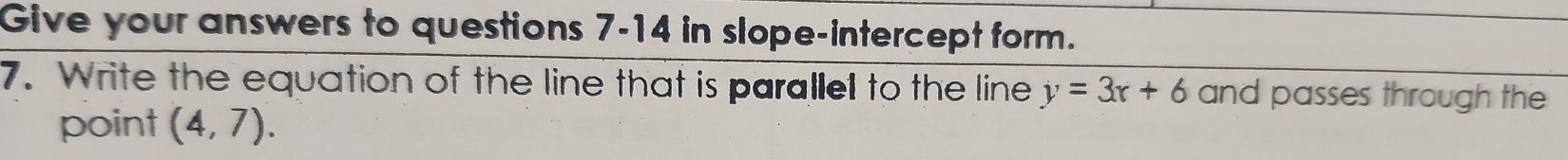 Give your answers to questions 7-14 in slope-intercept form. 
7. Write the equation of the line that is parallel to the line y=3x+6 and passes through the 
point (4,7).