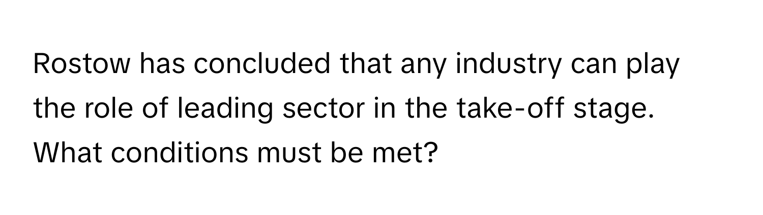 Rostow has concluded that any industry can play the role of leading sector in the take-off stage.  What conditions must be met?