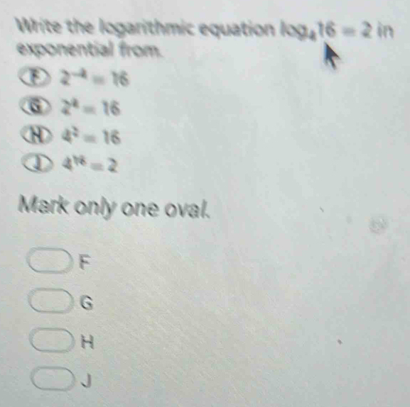 Write the logarithmic equation log _416=2in
exponential from.
F 2^(-4)=16
⑥ 2^2=16
4^2=16
① 4^(18)=2
Mark only one oval.
F
G
H
、 J