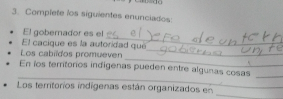 Complete los siguientes enunciados: 
_ 
El gobernador es el 
_ 
El cacique es la autoridad que 
_ 
Los cabildos promueven 
_ 
_ 
En los territorios indígenas pueden entre algunas cosas 
_ 
Los territorios indígenas están organizados en