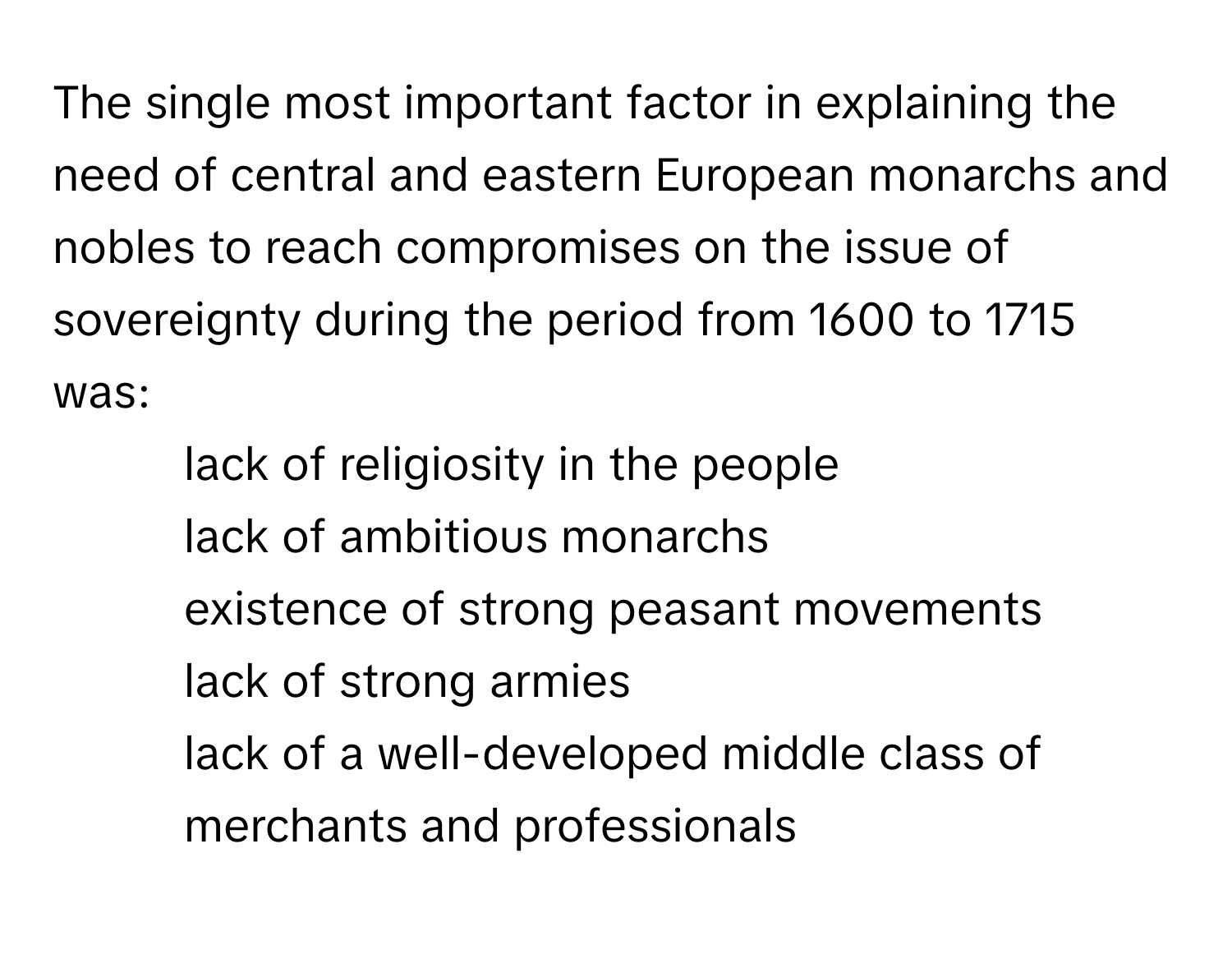 The single most important factor in explaining the need of central and eastern European monarchs and nobles to reach compromises on the issue of sovereignty during the period from 1600 to 1715 was: 
- lack of religiosity in the people
- lack of ambitious monarchs
- existence of strong peasant movements
- lack of strong armies
- lack of a well-developed middle class of merchants and professionals