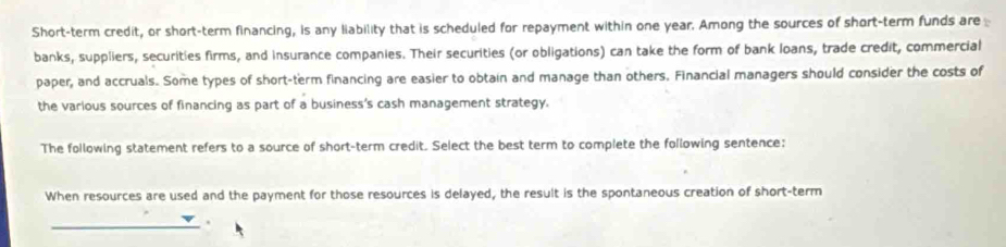 Short-term credit, or short-term financing, is any liability that is scheduled for repayment within one year. Among the sources of short-term funds are 
banks, suppliers, securities firms, and insurance companies. Their securities (or obligations) can take the form of bank loans, trade credit, commercial 
paper, and accruals. Some types of short-term financing are easier to obtain and manage than others. Financial managers should consider the costs of 
the various sources of financing as part of a business's cash management strategy. 
The following statement refers to a source of short-term credit. Select the best term to complete the following sentence: 
When resources are used and the payment for those resources is delayed, the result is the spontaneous creation of short-term 
_.