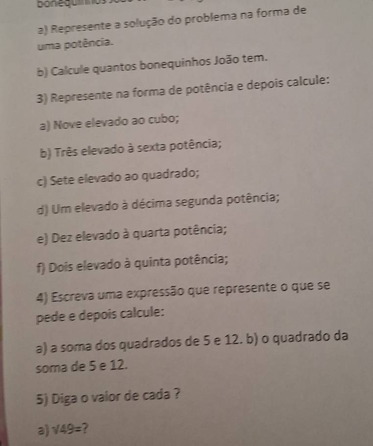 bonequíos 
a) Represente a solução do problema na forma de 
uma potência. 
b) Calcule quantos bonequinhos João tem. 
3) Represente na forma de potência e depois calcule: 
a) Nove elevado ao cubo; 
b) Três elevado à sexta potência; 
c) Sete elevado ao quadrado; 
d) Um elevado à décima segunda potência; 
e) Dez elevado à quarta potência; 
f) Dois elevado à quinta potência; 
4) Escreva uma expressão que represente o que se 
pede e depois calcule: 
a) a soma dos quadrados de 5 e 12. b) o quadrado da 
soma de 5 e 12. 
5) Diga o vaior de cada ? 
a sqrt(49)= 7