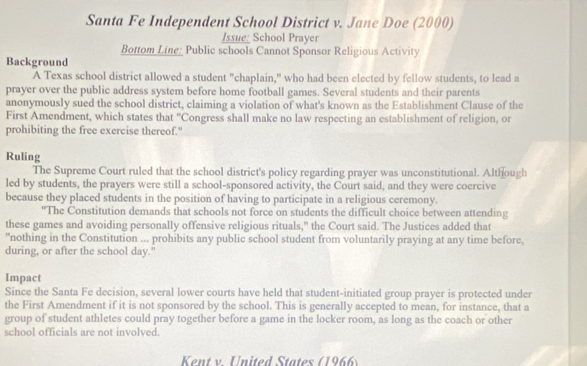 Santa Fe Independent School District v. Jane Doe (2000) 
Issue_ School Prayer 
Bottom Line: Public schools Cannot Sponsor Religious Activity 
Background 
A Texas school district allowed a student "chaplain," who had been elected by fellow students, to lead a 
prayer over the public address system before home football games. Several students and their parents 
anonymously sued the school district, claiming a violation of what's known as the Establishment Clause of the 
First Amendment, which states that "Congress shall make no law respecting an establishment of religion, or 
prohibiting the free exercise thereof." 
Ruling 
The Supreme Court ruled that the school district's policy regarding prayer was unconstitutional. Although 
led by students, the prayers were still a school-sponsored activity, the Court said, and they were coercive 
because they placed students in the position of having to participate in a religious ceremony. 
"The Constitution demands that schools not force on students the difficult choice between attending 
these games and avoiding personally offensive religious rituals," the Court said. The Justices added that 
"nothing in the Constitution ... prohibits any public school student from voluntarily praying at any time before, 
during, or after the school day." 
Impact 
Since the Santa Fe decision, several lower courts have held that student-initiated group prayer is protected under 
the First Amendment if it is not sponsored by the school. This is generally accepted to mean, for instance, that a 
group of student athletes could pray together before a game in the locker room, as long as the coach or other 
school officials are not involved. 
Kent v. United States (1966)