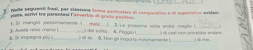 rapldissimamente. 
Nelle seguenti frasi, per ciascuna forma particolare di comparativo e di superlativo eviden- 
ziata, scrivi tra parentesi l’avverbio di grado positivo. 
1. Si mangiò pessimamente ( _male_ ). 2. La prossima volta andrà meglio ( _). 
3. Avete reso meno ( _) del solito. 4. Peggio ( _) di così non potrebbe andare. 
5. Si impegna più (_ ) di te. 6. Non gli importa minimamente ( _) di me.