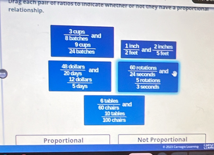 Drag each pair of ratios to indicate whether or not they have a proportional
relationship.
3 cups
8 batches and
9 cups
24 batches  1iln ch/2feet  and  2indies/5feet 
48 dollars and 60 rotation
_ 
20 days and
12 dollars 5 rotations
5 days 3 seconds
6 tables
60 chairs and
10 tables
100 chairs
Proportional Not Proportional
€ 2023 Camegie Learing Ex