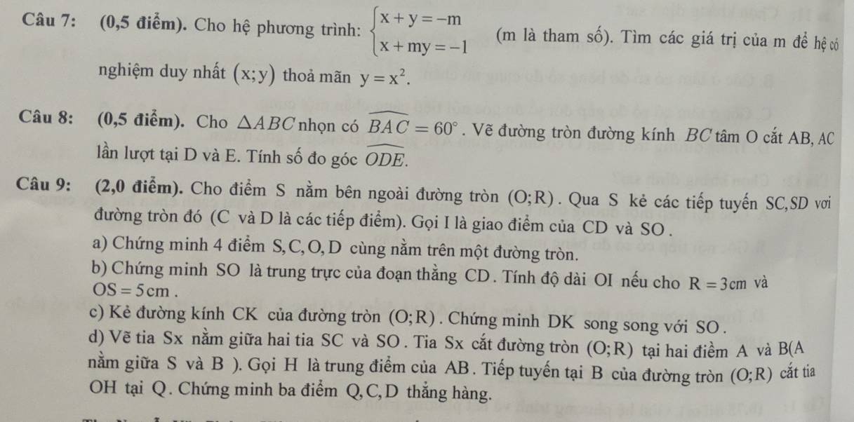 (0,5 điểm). Cho hệ phương trình: beginarrayl x+y=-m x+my=-1endarray. (m là tham số). Tìm các giá trị của m để hệ có 
nghiệm duy nhất (x;y) thoả mãn y=x^2. 
Câu 8: (0,5 điểm). Cho △ ABC nhọn có widehat BAC=60°. Vẽ đường tròn đường kính BC tâm O cắt AB, AC
lần lượt tại D và E. Tính số đo góc widehat ODE. 
Câu 9: (2,0 điểm). Cho điểm S nằm bên ngoài đường tròn (O;R). Qua S kẻ các tiếp tuyến SC,SD vơi 
đường tròn đó (C và D là các tiếp điểm). Gọi I là giao điểm của CD và SO . 
a) Chứng minh 4 điểm S, C, O,D cùng nằm trên một đường tròn. 
b) Chứng minh SO là trung trực của đoạn thằng CD. Tính độ dài OI nếu cho R=3cm và
OS=5cm. 
c) Kẻ đường kính CK của đường tròn (O;R). Chứng minh DK song song với SO . 
d) Vẽ tia Sx nằm giữa hai tia SC và SO . Tia Sx cắt đường tròn (O;R) tại hai điềm A và B (A 
nằm giữa S và B ). Gọi H là trung điểm của AB. Tiếp tuyến tại B của đường tròn (O;R) cắt tia 
OH tại Q. Chứng minh ba điểm Q, C, D thẳng hàng.