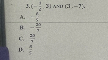 (- 1/2 ,3) AND (3,-7).
A. - 8/5 
B. - 20/7 
C.  20/7 
D.  8/5 