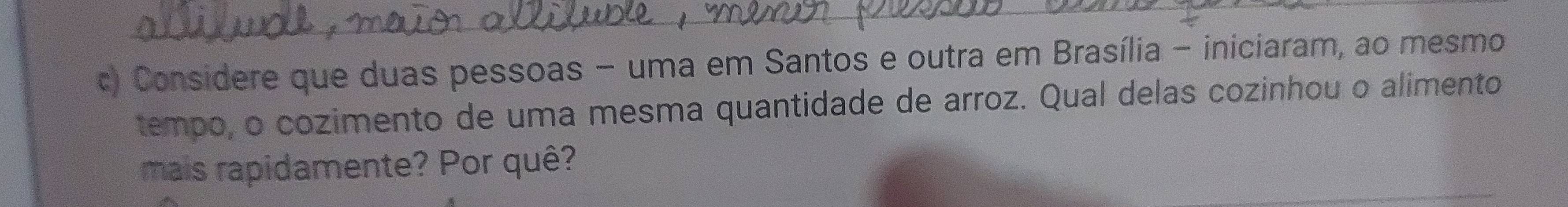 Considere que duas pessoas - uma em Santos e outra em Brasília - iniciaram, ao mesmo 
tempo, o cozimento de uma mesma quantidade de arroz. Qual delas cozinhou o alimento 
mais rapidamente? Por quê?