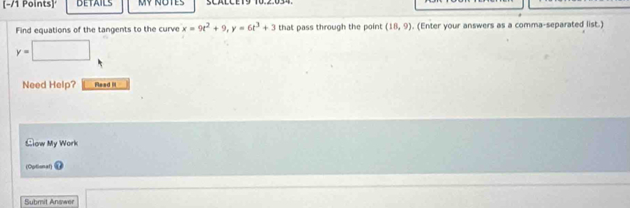 DETAILS SCALCE19 10.2.034 
Find equations of the tangents to the curve x=9t^2+9, y=6t^3+3 that pass through the point (18,9) , (Enter your answers as a comma-separated list.)
y=□
Need Help? Read It 
Clow My Work 
(Optional) 
Submit Answer