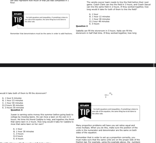 hour. can also represent how much of that job was completed in 1 The varsity soccer team needs to line the field before their next
game. Coach Clark can line the field in 3 hours, and Coach Saoud
can line the same field in 2 hours. If they worked together, how
long would it take for both of them to line the field?
STUDY B. 1 hour 12 minutes A. 1 hour
For both equations and inequalities, if something is done to
one side of the equation, the same thing has to be done to D. 1 hour 48 minutes C. 1 hour 30 minutes
TIP the other side.
Question 2 E. 5 hours
Isabella can fill the storeroom in 5 hours. Kaila can fill the
Remember that denominators must be the same in order to add fractions. storeroom in half that time. If they worked together, how long
would it take both of them to fill the storeroom? 15
14=^-9
3
A. 1 hour 6 minutes B. 1 hour 23 minutes
C. 1 hour 40 mioutes
E. 3 hours 30 minutes D. 2 hours 30 minutes STUDY For both equations and inequalities, if something is done to
Question 3 TIP the other side. one side of the equation, the same thing has to be done to
Juwan is earning extra money this summer before going back to
college by mowing lawns. He can mow a lawn on his own in 3
hours. He hires his friend Cadiiha to helo, and tooether the finish
that same lawn in 2 hours. How long would it take for Cadijha to
mow that same lawn on her own? Many proportion problems will have you set ratios equal and
cross multiply. When you do this, make sure the position of the
A. 1 hour units in the numerator and denominator are the same on both
B. 1 hour 30 minutes
D. 4 hours C. 3 hours sides of the equation.
Remember that in order to set up a proportion correctly, you
E. 6 hours must make sure that the same units are on the proper side of the
fraction bar. For example, using the example above, the numbers
