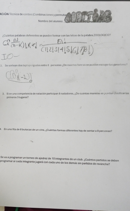 TCiÓN Técnica de conteo (Combinaciones y permuta) 
Nombre del alumno: 
¿Cuántas palabras deferentes se pueden formar con las letras de la palabra ZOOLOGICO? 
2. Se sortean dos laptops iguales entre 8 personas ¿De cuantas formas se pueden escoger los ganadores? 
3. Si en una competencia de natación participan 8 nadadores, ¿De cuantas maneras se pueden clasificar los 
primeros 3 lugares? 
4. En una fila de 8 butacas de un cine, ¿Cuantas formas diferentes hay de sentar a 8 personas? 
Se va a programar un torneo de ajedrez de 10 integrantes de un club. ¿Cuántos partidos se deben 
programar sí cada integrante jugará con cada uno de los demás sin partidos de revancha?