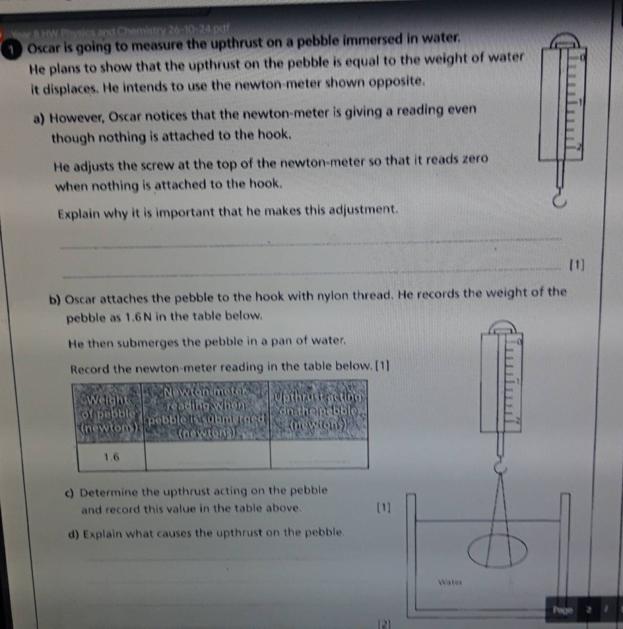 Oscar is going to measure the upthrust on a pebble immersed in water. 
He plans to show that the upthrust on the pebble is equal to the weight of water 
it displaces. He intends to use the newton-meter shown opposite. 
a) However, Oscar notices that the newton-meter is giving a reading even 
though nothing is attached to the hook. 
He adjusts the screw at the top of the newton-meter so that it reads zero 
when nothing is attached to the hook. 
Explain why it is important that he makes this adjustment. 
_ 
_[1] 
b) Oscar attaches the pebble to the hook with nylon thread. He records the weight of the 
pebble as 1.6N in the table below. 
He then submerges the pebble in a pan of water. 
Record the newton-meter reading in the table below. [1] 
c) Determine the upthrust acting on the pebble 
and record this value in the table above. [1] 
d) Explain what causes the upthrust on the pebble. 
_ 
_ 
Water 
_ 
Page 2 
[2]