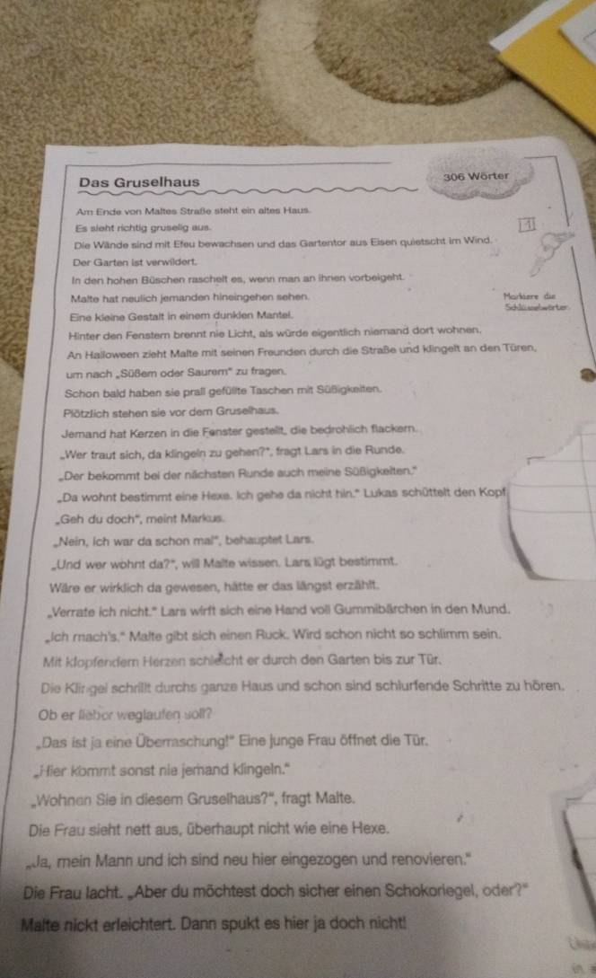 Das Gruselhaus 306 Wörter
Am Ende von Maltes Straße steht ein altes Haus.
Es sieht richtig gruselig aus.
4
Die Wände sind mit Efeu bewachsen und das Gartentor aus Eisen quietscht im Wind.
Der Garten 1st verwildert.
In den hohen Büschen raschelt es, wenn man an ihnen vorbeigeht.
Malte hat neulich jemanden hineingehen sehen. Markere die
Eine kleine Gestalt in einem dunklen Mantel. Schlü selwörter
Hinter den Fenstern brennt nie Licht, als würde eigentlich niemand dort wohnen.
An Halloween zieht Malte mit seinen Freunden durch die Straße und klingelt an den Türen,
um nach „Süßem oder Saurem' zu fragen.
Schon bald haben sie prall gefüllte Taschen mit Süßigkeiten.
Plötzlich stehen sie vor dem Gruselhaus.
Jemand hat Kerzen in die Fenster gestellt, die bedrohlich flackern.
_Wer traut sich, da klingeln zu gehen?*, fragt Lars in die Runde.
Der bekommt bei der nächsten Runde auch meine Süßigkeiten.''
Da wohnt bestimmt eine Hexe. Ich gehe da nicht hin." Lukas schüttelt den Kopf
„Geh du doch'', meint Markus.
„Nein, ich war da schon mal", behauptet Lars.
_Und wer wohnt da?", will Malte wissen. Lars lügt bestimmt.
Wäre er wirklich da gewesen, hätte er das längst erzählt.
„Verrate ich nicht.'' Lars wirft sich eine Hand voll Gummibärchen in den Mund.
_Ich rach's," Malte gibt sich einen Ruck. Wird schon nicht so schlimm sein.
Mit klopfendern Herzen schleicht er durch den Garten bis zur Tür.
Die Klingei schrillt durchs ganze Haus und schon sind schlurfende Schritte zu hören.
Ob er fieber weglaufen soll?
Das ist ja eine Überraschung!'' Eine junge Frau öffnet die Tür.
"Hier kommt sonst nie jemand klingeln."
„Wohnen Sie in diesem Gruselhaus?", fragt Malte.
Die Frau sieht nett aus, überhaupt nicht wie eine Hexe.
Ja, mein Mann und ich sind neu hier eingezogen und renovieren."
Die Frau lacht. „Aber du möchtest doch sicher einen Schokoriegel, oder?"
Malte nickt erleichtert. Dann spukt es hier ja doch nicht!
List
