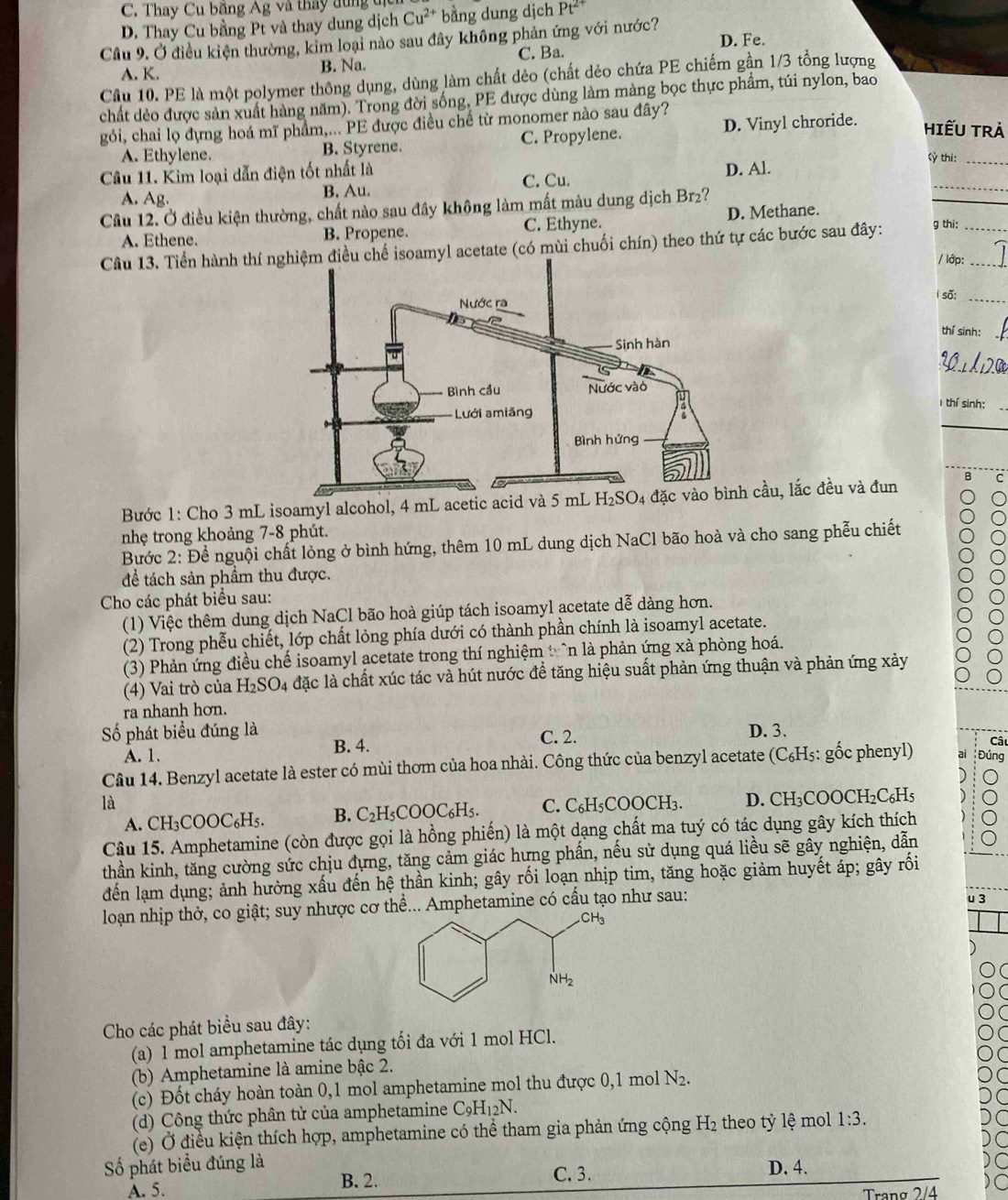 C. Thay Cu băng Ag và thầy dung u
D. Thay Cu bằng Pt và thay dung dịch Cu^(2+) bằng dung dịch Pt^(2+)
Cầu 9. Ở điều kiện thường, kim loại nào sau đây không phản ứng với nước?
A. K. B. Na. C. Ba. D. Fe.
Câu 10. PE là một polymer thông dụng, dùng làm chất dẻo (chất dẻo chứa PE chiếm gần 1/3 tổng lượng
chất dẻo được sản xuất hàng năm). Trong đời sống, PE được dùng làm màng bọc thực phẩm, túi nylon, bao
gói, chai lọ đựng hoá mĩ phẩm,... PE được điều chế từ monomer nào sau đây?
A. Ethylene. B. Styrene. C. Propylene. D. Vinyl chroride. HIếU TRẢ
Cỳ thì:
Câu 11. Kim loại dẫn điện tốt nhất là
A. Ag. B. Au. C. Cu. D. Al.
Câu 12. Ở điều kiện thường, chất nào sau đây không làm mất màu dung dịch Brz?
_
A. Ethene. B. Propene. C. Ethyne. D. Methane.
Câu 13. Tiền hành thí nu chế isoamyl acetate (có mùi chuối chín) theo thứ tự các bước sau đây: g thi:__
/ lớp:
i số:_
thí sinh:
_
thí sinh:
Bước 1: Cho 3 mL isoamyl alcohol, 4 mL acetic acid và 5cầu, lắc đều và đun B C
nhẹ trong khoảng 7-8 phút.
Bước 2: Để nguội chất lỏng ở bình hứng, thêm 10 mL dung dịch NaCl bão hoà và cho sang phễu chiết
để tách sản phẩm thu được.
Cho các phát biểu sau:
(1) Việc thêm dung dịch NaCl bão hoà giúp tách isoamyl acetate dễ dàng hơn.
(2) Trong phễu chiết, lớp chất lỏng phía dưới có thành phần chính là isoamyl acetate.
(3) Phản ứng điều chế isoamyl acetate trong thí nghiệm t `n là phản ứng xà phòng hoá.
(4) Vai trò của H_2SO_4 lặc là chất xúc tác và hút nước để tăng hiệu suất phản ứng thuận và phản ứng xảy
ra nhanh hơn.
Số phát biểu đúng là D. 3.
Câ
A. 1.
B. 4. C. 2.
Câu 14. Benzyl acetate là ester có mùi thơm của hoa nhài. Công thức của benzyl acetate (C₆H₅: gốc phenyl) Đúng
là
A. CB BC OOC_6H B. C_2H_5COOC_6H_5. C. C_6H_5COOCH_3. D. CH₃COOCH₂C₆H5
Câu 15. Amphetamine (còn được gọi là hồng phiến) là một dạng chất ma tuý có tác dụng gây kích thích
thần kinh, tăng cường sức chịu đựng, tăng cảm giác hưng phần, nếu sử dụng quá liều sẽ gây nghiện, dẫn
đến lạm dụng; ảnh hưởng xấu đến hệ thần kinh; gây rối loạn nhịp tim, tăng hoặc giảm huyết áp; gây rối
loạn nhịp thở, co giật; suy nhược cơ thể... Amphetamine có cấu tạo như sau: u 3
Cho các phát biểu sau đây:
(a) 1 mol amphetamine tác dụng tối đa với 1 mol HCl.
(b) Amphetamine là amine bậc 2.
(c) Đốt cháy hoàn toàn 0,1 mol amphetamine mol thu được 0,1 mol N_2.
(d) Công thức phân tử của amphetamine C_9H_12N.
(e) Ở điều kiện thích hợp, amphetamine có thể tham gia phản ứng cộng H_2 theo tỷ lệ mol 1:3.
Số phát biểu đúng là D. 4.
A. 5. B. 2.
C. 3.
Trang 2/4