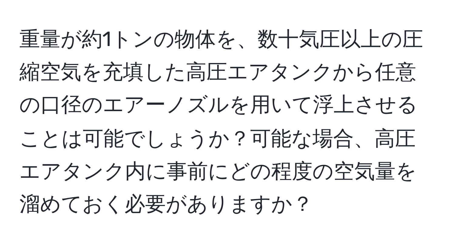 重量が約1トンの物体を、数十気圧以上の圧縮空気を充填した高圧エアタンクから任意の口径のエアーノズルを用いて浮上させることは可能でしょうか？可能な場合、高圧エアタンク内に事前にどの程度の空気量を溜めておく必要がありますか？