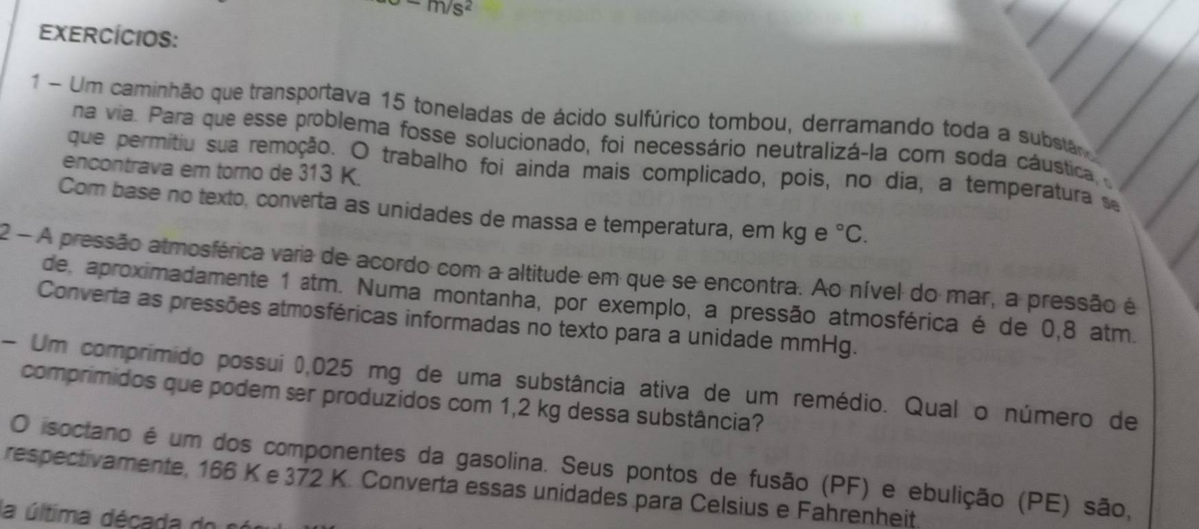 -m/s^2
EXERCÍCIOS: 
1 - Um caminhão que transportava 15 toneladas de ácido sulfúrico tombou, derramando toda a substãr 
na via. Para que esse problema fosse solucionado, foi necessário neutralizá-la com soda cáustica 
encontrava em torno de 313 K. 
que permitiu sua remoção. O trabalho foi ainda mais complicado, pois, no dia, a temperatura se 
Com base no texto, converta as unidades de massa e temperatura, em kg e°C. 
2 - A pressão atmosférica varia de acordo com a altitude em que se encontra. Ao nível do mar, a pressão é 
de, aproximadamente 1 atm. Numa montanha, por exemplo, a pressão atmosférica é de 0,8 atm. 
Converta as pressões atmosféricas informadas no texto para a unidade mmHg. 
- Um comprimido possui 0,025 mg de uma substância ativa de um remédio. Qual o número de 
comprimidos que podem ser produzidos com 1,2 kg dessa substância? 
O isoctano é um dos componentes da gasolina. Seus pontos de fusão (PF) e ebulição (PE) são, 
respectivamente, 166 K e 372 K. Converta essas unidades para Celsius e Fahrenheit. 
la última década do