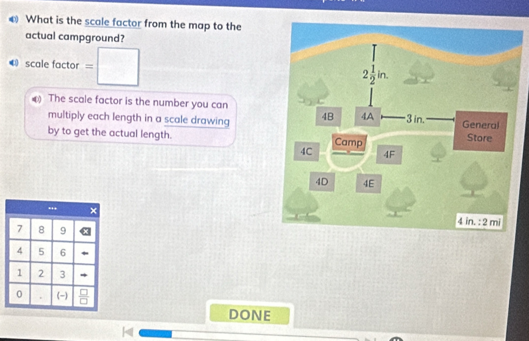 What is the scale factor from the map to the
actual campground?
⑷ scale factor = :□
0) The scale factor is the number you can
multiply each length in a scale drawing
by to get the actual length. 
DONE