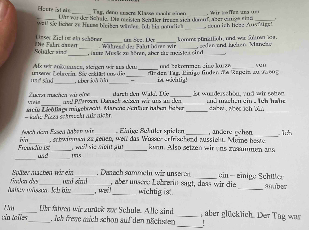 Heute ist ein _Tag, denn unsere Klasse macht einen . Wir treffen uns um
_
_Uhr vor der Schule. Die meisten Schüler freuen sich darauf, aber einige sind _,
_
weil sie lieber zu Hause bleiben würden. Ich bin natürlich , denn ich liebe Ausflüge!
Unser Ziel ist ein schöner _am See. Der _kommt pünktlich, und wir fahren los.
Die Fahrt dauert_ . Während der Fahrt hören wir _, reden und lachen. Manche
Schüler sind_ , laute Musik zu hören, aber die meisten sind_ .
Als wir ankommen, steigen wir aus dem _und bekommen eine kurze _von
unserer Lehrerin. Sie erklärt uns die _für den Tag. Einige finden die Regeln zu streng
_
und sind , aber ich bin_ _ ist wichtig!
Zuerst machen wir eine_ durch den Wald. Die _ist wunderschön, und wir sehen
viele_ und Pflanzen. Danach setzen wir uns an den _und machen ein . Ich habe
mein Lieblings mitgebracht. Manche Schüler haben lieber _dabei, aber ich bin_
- kalte Pizza schmeckt mir nicht.
Nach dem Essen haben wir_ . Einige Schüler spielen _, andere gehen_ . Ich
bin_ , schwimmen zu gehen, weil das Wasser erfrischend aussieht. Meine beste
Freundin ist _, weil sie nicht gut _kann. Also setzen wir uns zusammen ans
_
_
und uns.
Später machen wir ein_ . Danach sammeln wir unseren _ein - einige Schüler
finden das_ und sind_ , aber unsere Lehrerin sagt, dass wir die _sauber
halten müssen. Ich bin _, weil _wichtig ist.
Um_ Uhr fahren wir zurück zur Schule. Alle sind_ , aber glücklich. Der Tag war
_
ein tolles_ . Ich freue mich schon auf den nächsten