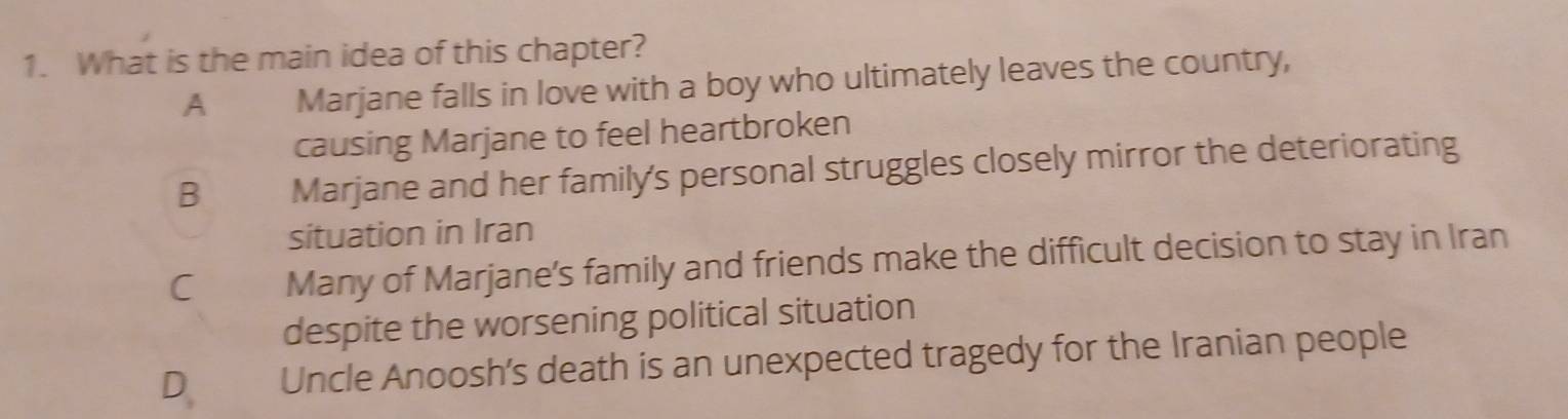 What is the main idea of this chapter?
A Marjane falls in love with a boy who ultimately leaves the country,
causing Marjane to feel heartbroken
B Marjane and her family's personal struggles closely mirror the deteriorating
situation in Iran
C Many of Marjane’s family and friends make the difficult decision to stay in Iran
despite the worsening political situation
D Uncle Anoosh's death is an unexpected tragedy for the Iranian people