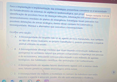 Para a implantação e implementação das estratégias preventivas considera-se a necessidade
do fortalecimento de sistemas de vigilância epidemiológica, que propé Tempo restante 1:57:24
identificação de possíveis focos de doenças infecções, informações em tempo rear e
desenvolvimento imediato de planos de emergência. Estratégias foram pensadas nas
possíveis detenções de armas biológica, dentro desse contexto foi construído a
biosseguridade. Marque a alternativa que conceitua a biosseguridade.
Escomha uma opção:
A. A biosseguridade diz respeito não só ao agente de risco manipulado, mas também
ao tipo de ensaio realizado, ao próprio trabalhador e, quando pertinente, à espécie
animal utilizada no ensaio.
B. A biosseguridade abrange medidas que visam impedir a introdução deliberada de
patógenos no ambiente natural que possam comprometer a segurança das pessoas
e do ecossistema, articulando esforços para impedir o uso indevido de agentes
biológicos, das habilidades científicas, das tecnologias e do conhecimento.
C. A biosseguridade são aqueles fatores diretamente ligados com a pessoa: idade,
sexo, fatores genéticos, estado imunológicos entre outros.
?
D. A biosseguridade diz respeito a morbidade no número de indivíduos que estão
expostos a agente e adoecem, porém, ela não está relacionada a virulência.