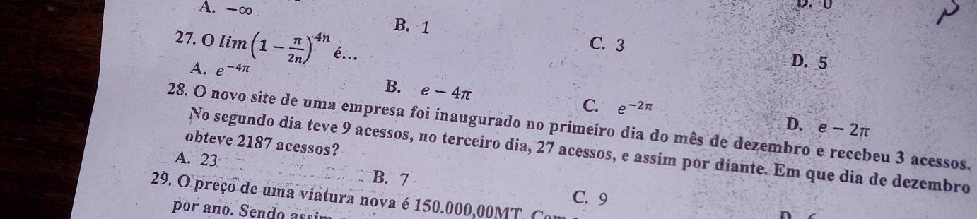 A. -∞ B. 1
C. 3
27. O lim (1- π /2n )^4n é...
A. e^(-4π)
D. 5
B. e-4π
C. e^(-2π)
28. O novo site de uma empresa foi inaugurado no primeiro dia do mês de dezembro e recebeu 3 acessos. D. e-2π
obteve 2187 acessos?
No segundo dia teve 9 acessos, no terceiro dia, 27 acessos, e assim por diante. Em que dia de dezembro
A. 23
B. 7 C. 9
29. O preço de uma viatura nova é 150.000,00MT. Co
p