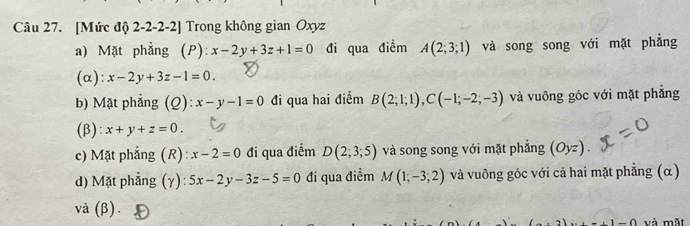 [Mức độ 2-2 -2-2] Trong không gian Oxyz
a) Mặt phẳng (P): x-2y+3z+1=0 đi qua điểm A(2;3;1) và song song với mặt phẳng
(α): x-2y+3z-1=0.
b) Mặt phẳng (Q): x-y-1=0 đi qua hai điểm B(2;1;1), C(-1;-2;-3) và vuông góc với mặt phẳng
(β): x+y+z=0.
c) Mặt phẳng (R): x-2=0 đi qua điểm D(2;3;5) và song song với mặt phẳng (Oyz)
d) Mặt phẳng (γ): 5x-2y-3z-5=0 đi qua điểm M(1;-3;2) và vuông góc với cả hai mặt phẳng (α)
và (β).
. 1-0 và mặt