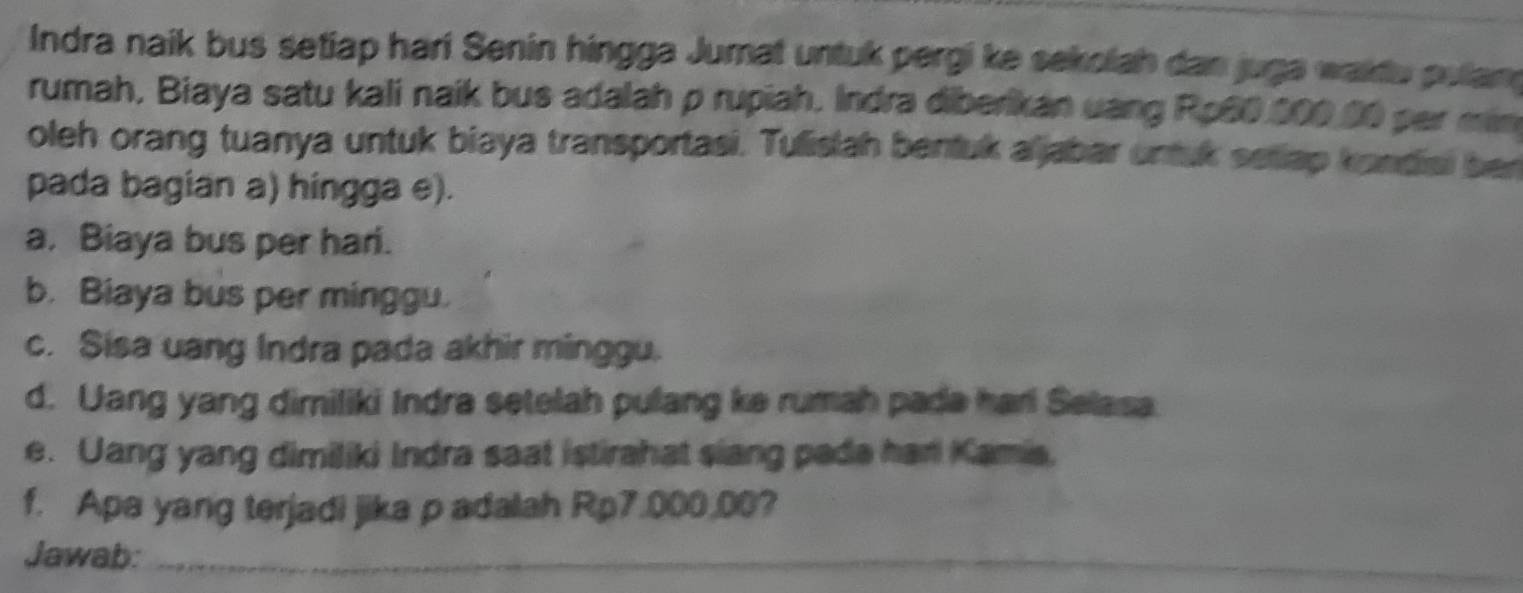 Indra naik bus setiap hari Senin hingga Jumat untuk pergi ke sekolah dan juga waktu pulam 
rumah, Biaya satu kali naik bus adalah p rupiah. Indra diberikan uang Ro60.000.00 par min 
oleh orang tuanya untuk biaya transportasi. Tulislah bentuk aljabar untuk sellap kondiai ber 
pada bagian a) hingga e). 
a. Biaya bus per hari. 
b. Biaya bus per minggu. 
c. Sisa uang Indra pada akhir minggu. 
d. Uang yang dimiliki Indra setelah pulang ke rumah pade harl Selasa 
e. Uang yang dimiliki Indra saat istirahat siang pada hari Kamia. 
f. Apa yang terjadi jika padalah Rp7.000.00? 
Jawab:_