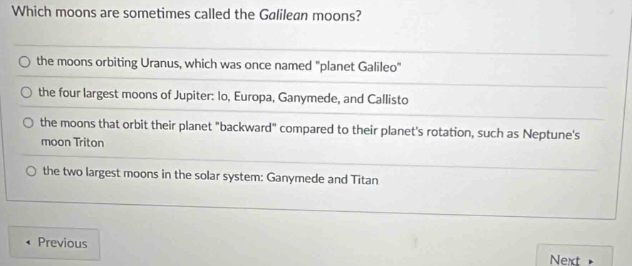 Which moons are sometimes called the Galilean moons?
the moons orbiting Uranus, which was once named "planet Galileo"
the four largest moons of Jupiter: Io, Europa, Ganymede, and Callisto
the moons that orbit their planet "backward" compared to their planet's rotation, such as Neptune's
moon Triton
the two largest moons in the solar system: Ganymede and Titan
Previous
Next