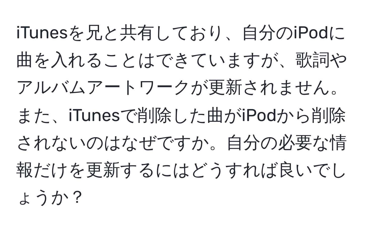 iTunesを兄と共有しており、自分のiPodに曲を入れることはできていますが、歌詞やアルバムアートワークが更新されません。また、iTunesで削除した曲がiPodから削除されないのはなぜですか。自分の必要な情報だけを更新するにはどうすれば良いでしょうか？