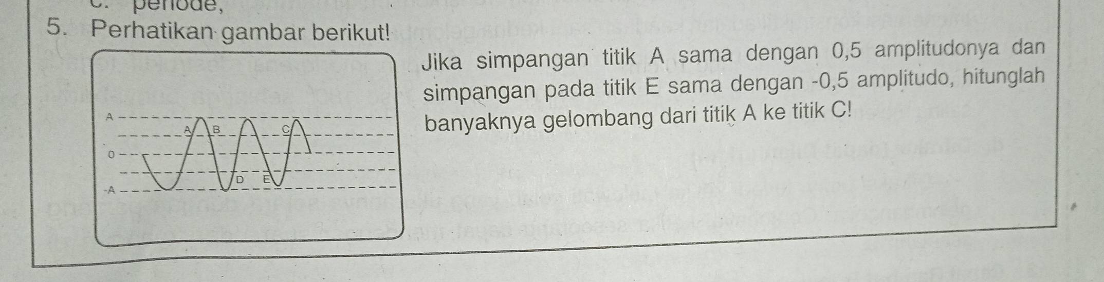 penode, 
5. Perhatikan gambar berikut! 
Jika simpangan titik A sama dengan 0,5 amplitudonya dan 
simpangan pada titik E sama dengan -0,5 amplitudo, hitunglah 
banyaknya gelombang dari titik A ke titik C!