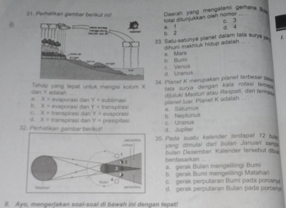 Perhatikan gambar berikut ini!
Daerah yang mengalami gerhana B
total ditunjukkan oleh nomor ... .
c. 3
a. 1 d. 4
b. 2
33. Satu-satunya planet dalam tata surya 1.
dihuni makhluk hidup adalah ... .
a. Mars
b. Bumi
c. Venus
d. Uranus
34. Planet K merupakan planet terbesar d
Tahap yang tepat untuk mengisi kolom X tata surya dengan kala rotasi tercep
dan Y adalah
dijuluki Masturi atau Respati, dan termai
a. X= evaporasi dan Y= sublimasi
planet luar. Planet K adalah ... .
b x= evaporasi dan Y= transpirasi
C. X= transpirasi dan Y= evaporasi a. Saturus
d. X= transpirasi dan Y= presipitasi b. Neptunus
c. Uranus
32. Perhatikan gambar berikut! d. Jupiter
35. Pada suatu kalender terdapat 12 bu
yang dimulai dari bulan Januari samp.
bulan Desember. Kalender tersebut dib
berdasarkan ... .
a. gerak Bulan mengelilingi Bumi
b. gerak Bumi mengelilingi Matahari
c. gerak perputaran Bumi pada porosny
d. gerak perputaran Bulan pada porosry
ll. Ayo, mengerjakan soal-soal di bawah ini dengan tepat!