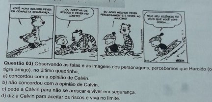 Questão 03) Observando as falas e as imagens dos personagens, percebemos que Haroldo (o
tigre amigo), no último quadrinho,
a) concordou com a opinião de Calvin.
b) não concordou com a opinião de Calvin.
c) pede a Calvin para não se arriscar e viver em segurança.
d) diz a Calvin para aceitar os riscos e viva no limite.