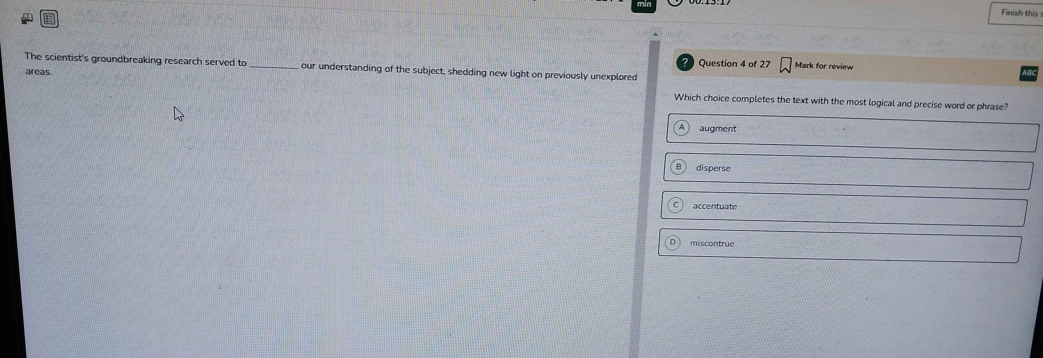 Finish this
Question 4 of 27 Mark for review
The scientist's groundbreaking research served to our understanding of the subject, shedding new light on previously unexplored
areas.
Which choice completes the text with the most logical and precise word or phrase?
augment
disperse
accentuate
miscontrue