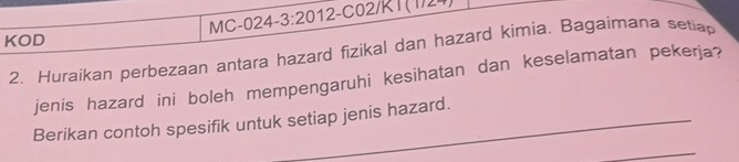 MC-024- 3:20 012-C02/K1 (1/24 
KOD 
2. Huraikan perbezaan antara hazard fizikal dan hazard kimia. Bagaimana setiap 
jenis hazard ini boleh mempengaruhi kesihatan dan keselamatan pekerja? 
Berikan contoh spesifik untuk setiap jenis hazard. 
_