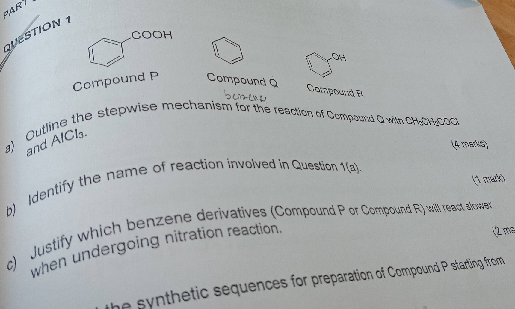 PART 
QUESTION 1 
O 
Compound P Compound Q
Compound R
a) Outline the stepwise mechanism for the reaction of Compound Q with
CH_3CH_2COCl
and AlCl₃
(4 marks) 
b) Identify the name of reaction involved in Question 
1(a). 
(1 mark) 
c) Justify which benzene derivatives (Compound P or Compound R) will react slower 
when undergoing nitration reaction. 
(2 m³
he synthetic sequences for preparation of Compound P starting from