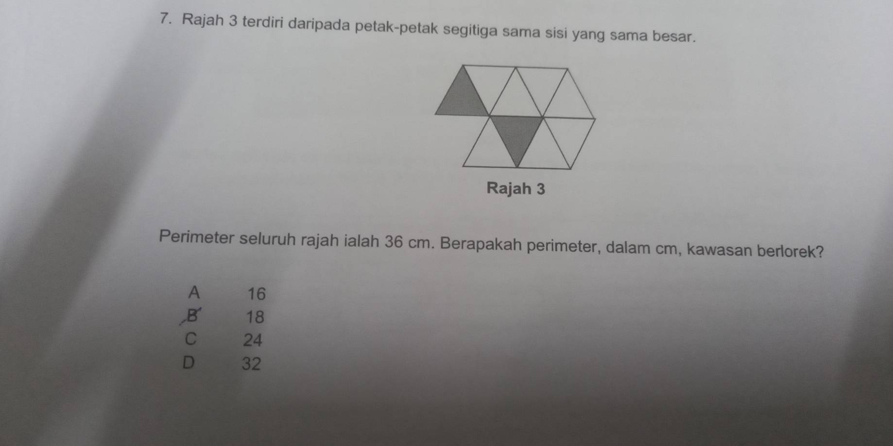 Rajah 3 terdiri daripada petak-petak segitiga sama sisi yang sama besar.
Rajah 3
Perimeter seluruh rajah ialah 36 cm. Berapakah perimeter, dalam cm, kawasan berlorek?
A 16
B 18
C 24
D 32