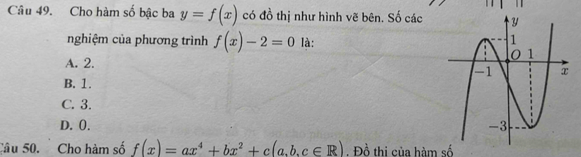 Cho hàm số bậc ba y=f(x) có đồ thị như hình vẽ bên. Số các
nghiệm của phương trình f(x)-2=0 là:
A. 2.
B. 1.
C. 3.
D. 0. 
Câu 50. Cho hàm số f(x)=ax^4+bx^2+c(a,b,c∈ R). Đồ thi của hàm số