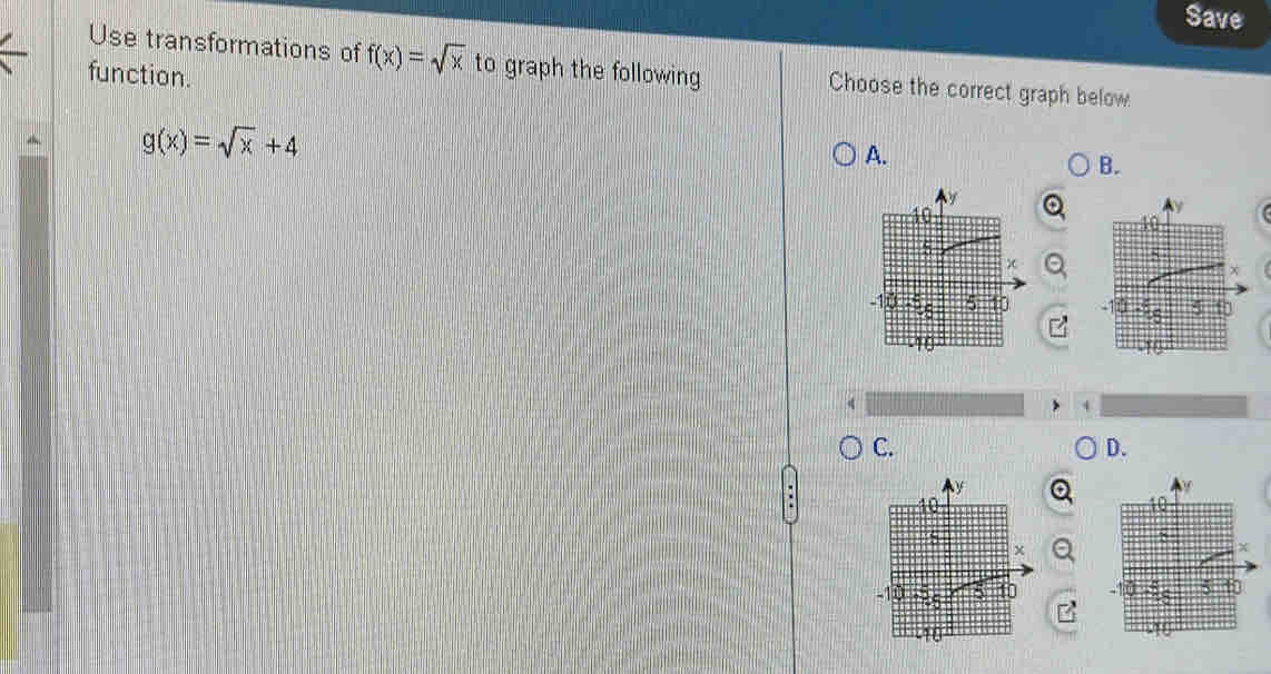 Save
Use transformations of f(x)=sqrt(x) to graph the following Choose the correct graph below
function.
g(x)=sqrt(x)+4
A.
B.
C.
D.
8
X
5 10