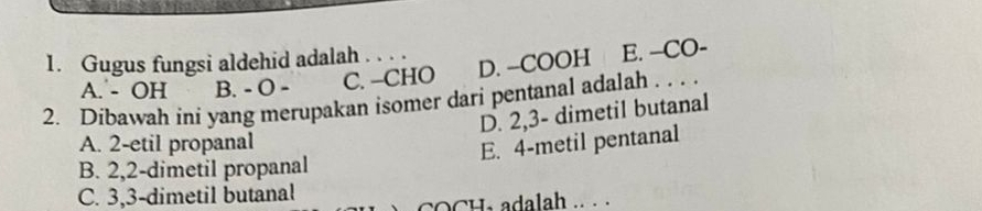 Gugus fungsi aldehid adalah . . . .
A. - OH B. - O - C. −CHO D. -COOH E. --CO-
2. Dibawah ini yang merupakan isomer dari pentanal adalah . . . .
D. 2, 3 - dimetil butanal
A. 2 -etil propanal
E. 4 -metil pentanal
B. 2, 2 -dimetil propanal
C. 3, 3 -dimetil butanal
COCH, adalah .. ..