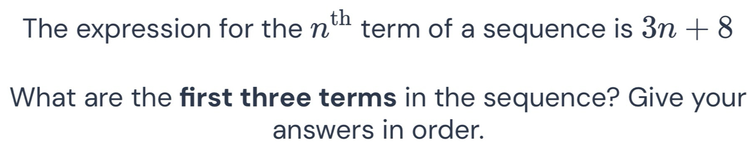 n^(th)
The expression for the term of a sequence is 3n+8
What are the first three terms in the sequence? Give your 
answers in order.