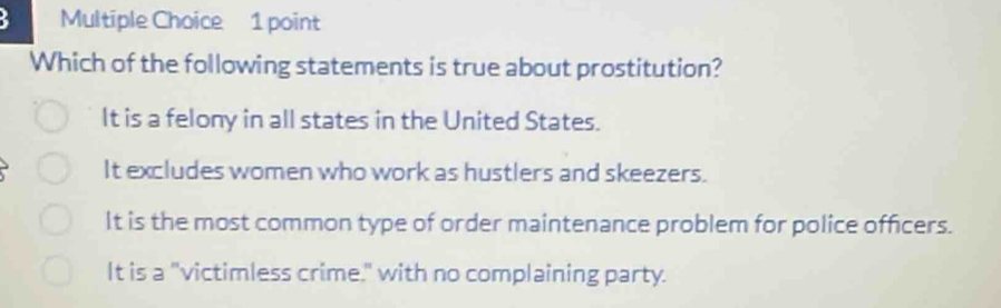 Which of the following statements is true about prostitution?
It is a felony in all states in the United States.
It excludes women who work as hustlers and skeezers.
It is the most common type of order maintenance problem for police officers.
It is a "victimless crime," with no complaining party.