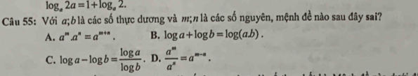 log _a2a=1+log _a2. 
Câu 55: Với σ; blà các số thực dương và m; π là các số nguyên, mệnh đề nào sau đây sai?
A. a^m.a^n=a^(m+n). B. log a+log b=log (a.b).
C. log a-log b= log a/log b . D.  a^m/a^n =a^(m-n).