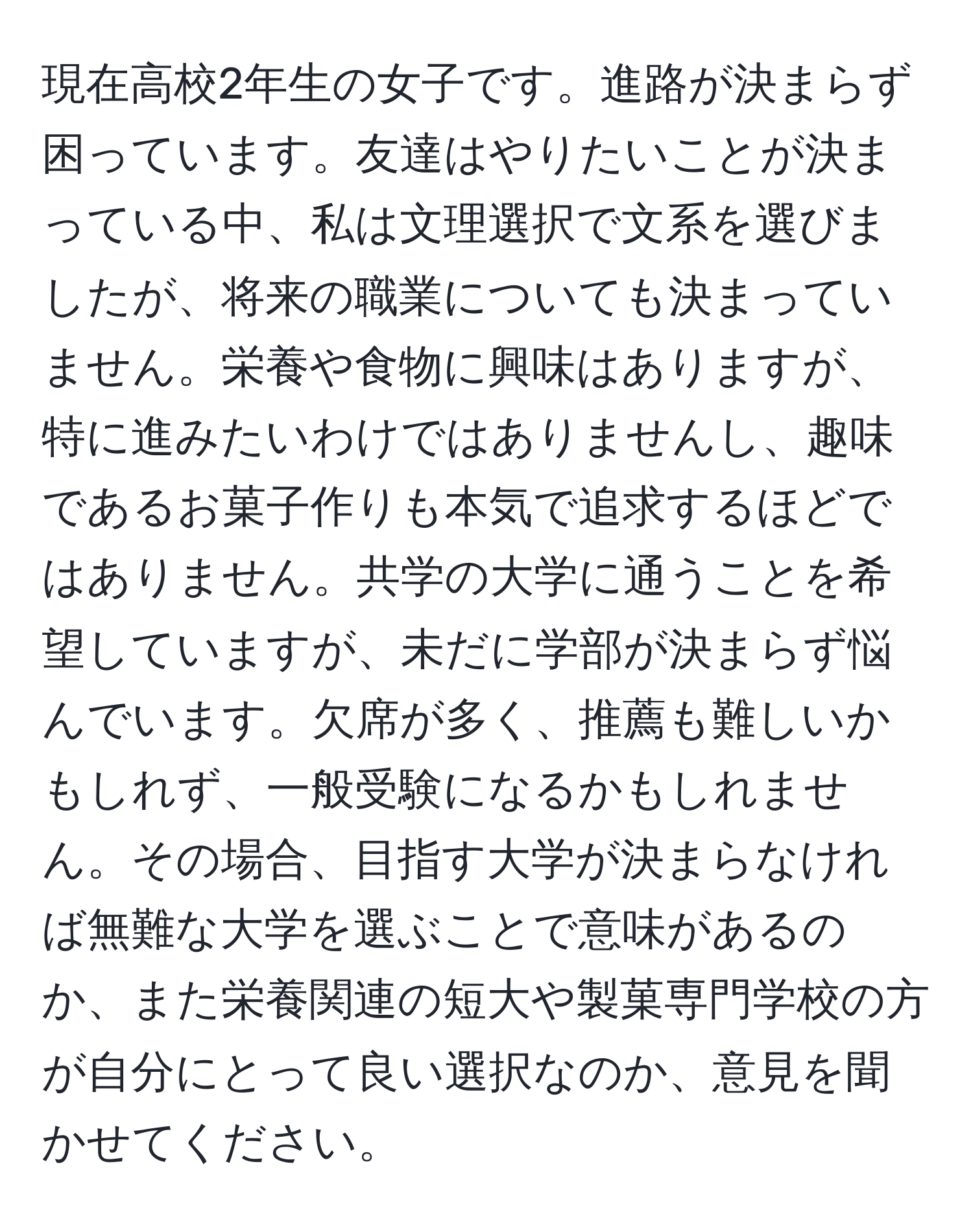 現在高校2年生の女子です。進路が決まらず困っています。友達はやりたいことが決まっている中、私は文理選択で文系を選びましたが、将来の職業についても決まっていません。栄養や食物に興味はありますが、特に進みたいわけではありませんし、趣味であるお菓子作りも本気で追求するほどではありません。共学の大学に通うことを希望していますが、未だに学部が決まらず悩んでいます。欠席が多く、推薦も難しいかもしれず、一般受験になるかもしれません。その場合、目指す大学が決まらなければ無難な大学を選ぶことで意味があるのか、また栄養関連の短大や製菓専門学校の方が自分にとって良い選択なのか、意見を聞かせてください。