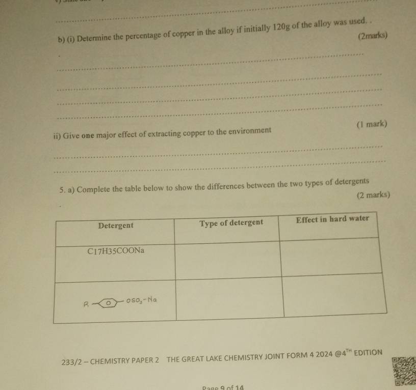 Determine the percentage of copper in the alloy if initially 120g of the alloy was used. . 
(2marks) 
_ 
_ 
_ 
_ 
ii) Give one major effect of extracting copper to the environment (1 mark) 
_ 
_ 
5. a) Complete the table below to show the differences between the two types of detergents 
(2 marks) 
233/2 - CHEMISTRY PAPER 2 THE GREAT LAKE CHEMISTRY JOINT FORM 4 2024 @ 4^(TH) EDITION 
Page 9 of 14