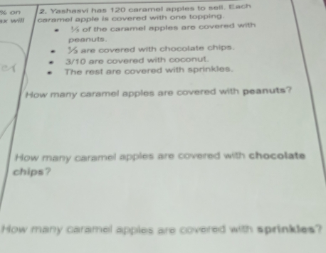 on 2. Yashasvi has 120 caramel apples to sell. Each
3x will caramel apple is covered with one topping.
½ of the caramel apples are covered with 
peanuts.
½ are covered with chocolate chips.
3/10 are covered with coconut. 
The rest are covered with sprinkles. 
How many caramel apples are covered with peanuts? 
How many caramel apples are covered with chocolate 
chips? 
How many caramel apples are covered with sprinkles?